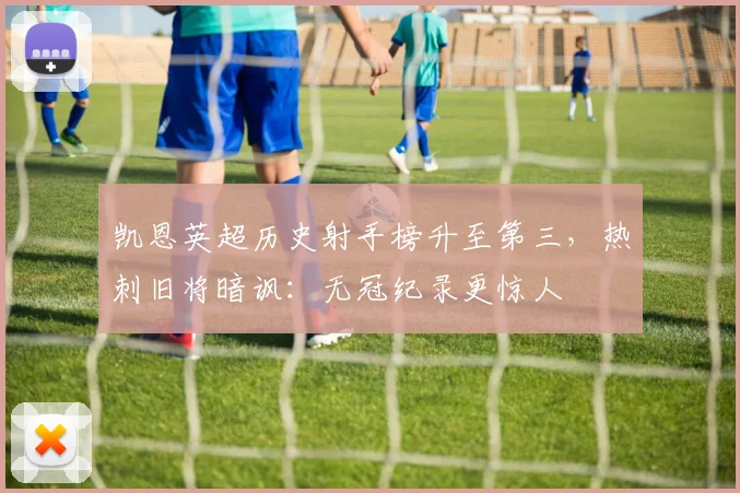 凯恩英超历史射手榜升至第三，热刺旧将暗讽：无冠纪录更惊人